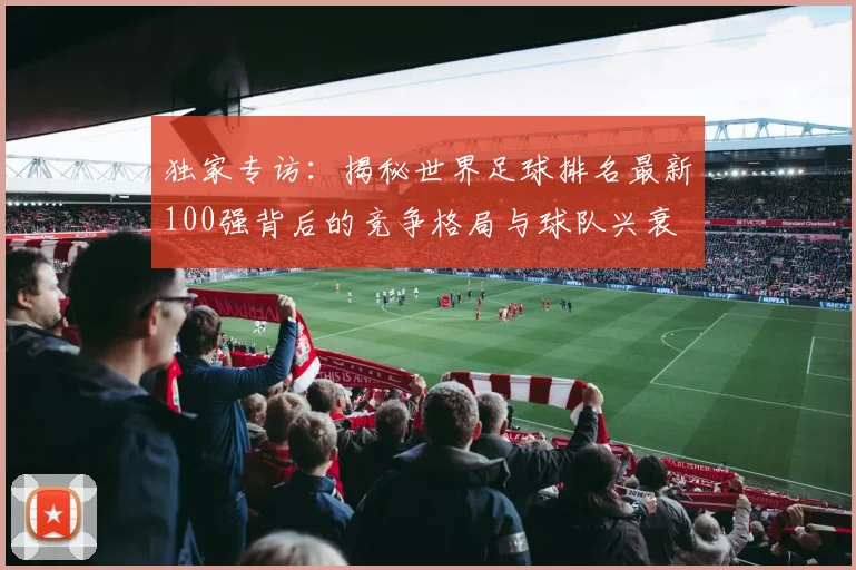 独家专访：揭秘世界足球排名最新100强背后的竞争格局与球队兴衰