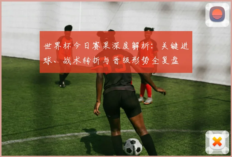 世界杯今日赛果深度解析：关键进球、战术转折与晋级形势全复盘