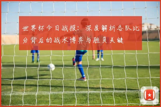 世界杯今日战报:深度解析各队比分背后的战术博弈与胜负关键