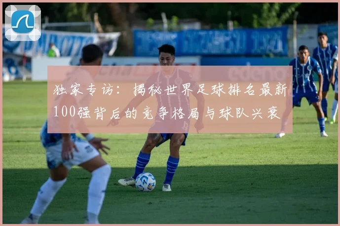 独家专访:揭秘世界足球排名最新100强背后的竞争格局与球队兴衰