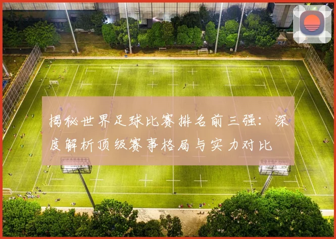 揭秘世界足球比赛排名前三强：深度解析顶级赛事格局与实力对比